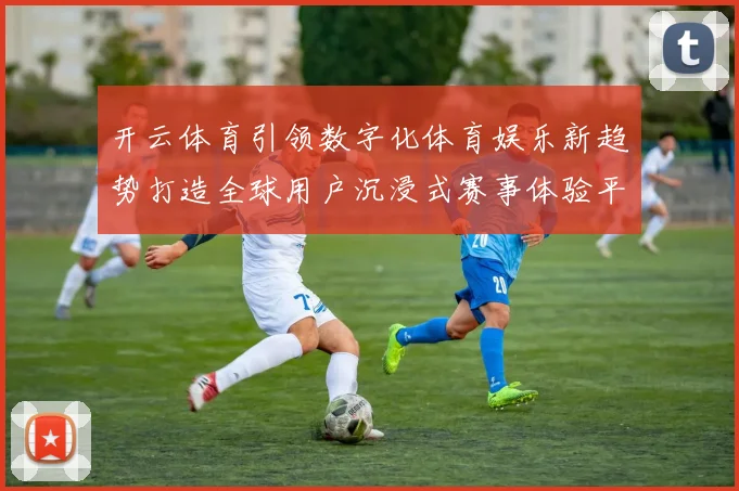 开云体育引领数字化体育娱乐新趋势打造全球用户沉浸式赛事体验平台